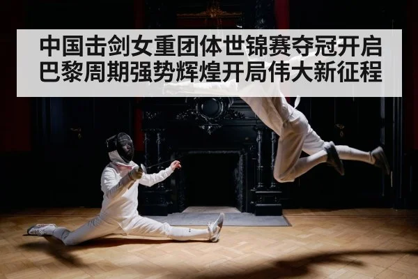 中国击剑女重团体世锦赛夺冠开启巴黎周期强势辉煌开局伟大新征程