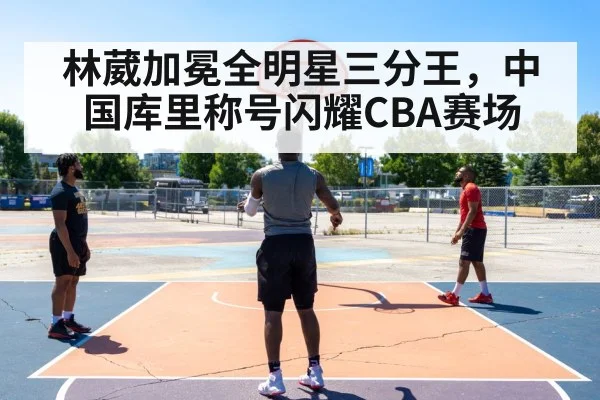 林葳加冕全明星三分王,中国库里称号闪耀CBA赛场